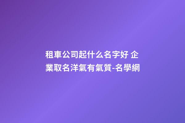 租車公司起什么名字好 企業取名洋氣有氣質-名學網-第1張-公司起名-玄機派